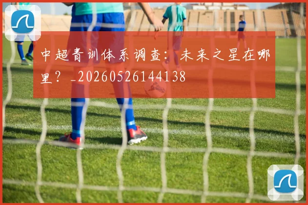 中超青训体系调查:未来之星在哪里?_20260526144138