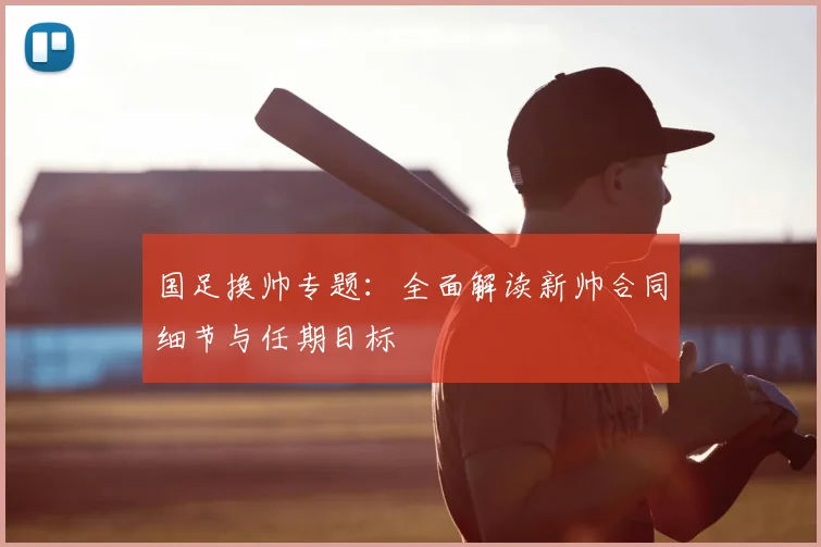 国足换帅专题：全面解读新帅合同细节与任期目标