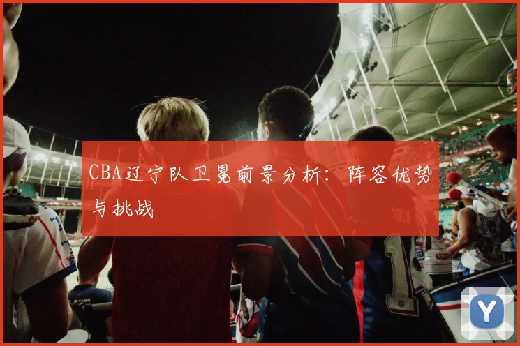 CBA辽宁队卫冕前景分析：阵容优势与挑战