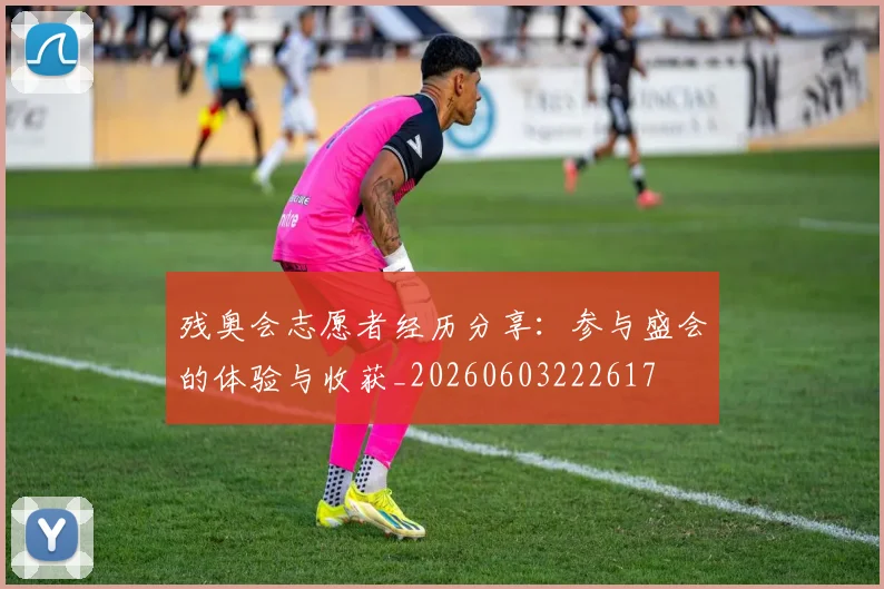 残奥会志愿者经历分享：参与盛会的体验与收获_20260603222617