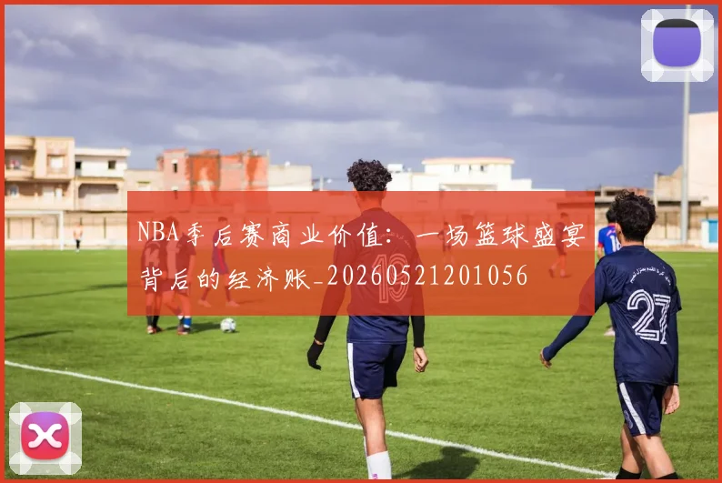 NBA季后赛商业价值：一场篮球盛宴背后的经济账_20260521201056