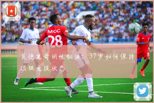莫德里奇训练秘诀:37岁如何保持顶级竞技状态