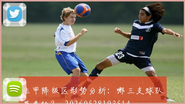 法甲降级区形势分析:哪三支球队最危险?_20260528193514