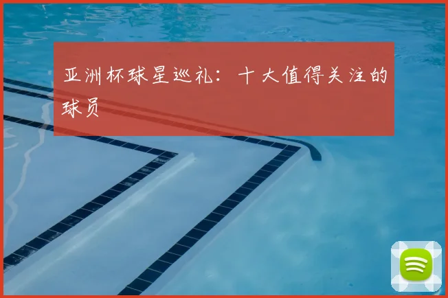 亚洲杯球星巡礼:十大值得关注的球员