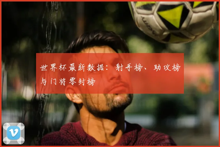 世界杯最新数据:射手榜、助攻榜与门将零封榜