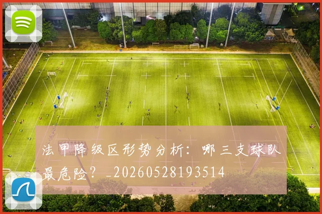 法甲降级区形势分析:哪三支球队最危险?_20260528193514