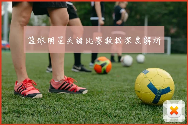 篮球明星关键比赛数据深度解析
