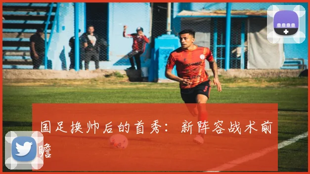 国足换帅后的首秀：新阵容战术前瞻