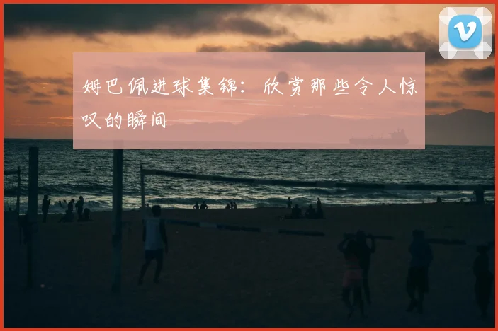 姆巴佩进球集锦:欣赏那些令人惊叹的瞬间