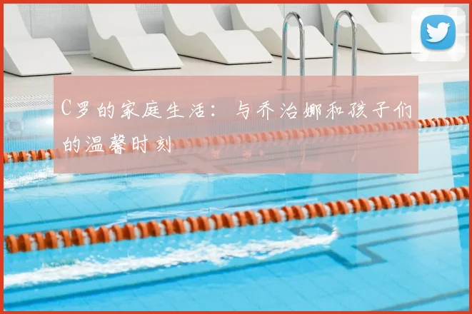 C罗的家庭生活:与乔治娜和孩子们的温馨时刻