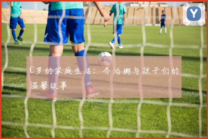 C罗的家庭生活：乔治娜与孩子们的温馨故事