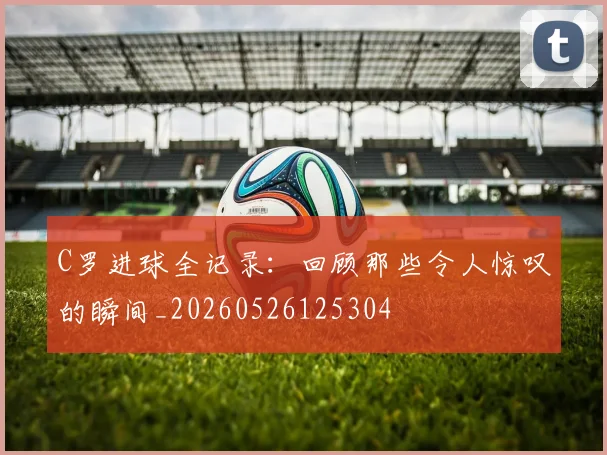 C罗进球全记录：回顾那些令人惊叹的瞬间_20260526125304