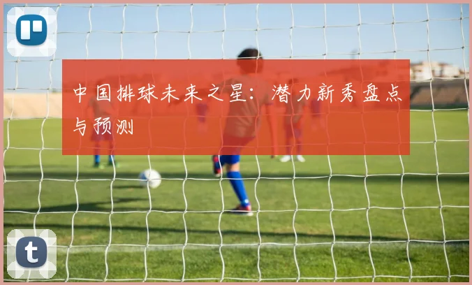中国排球未来之星:潜力新秀盘点与预测