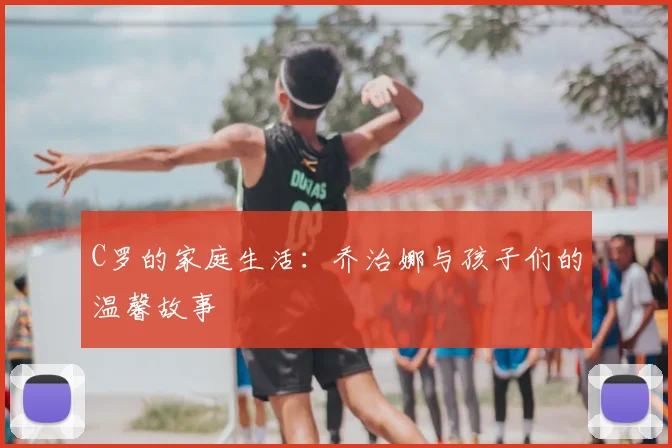 C罗的家庭生活:乔治娜与孩子们的温馨故事