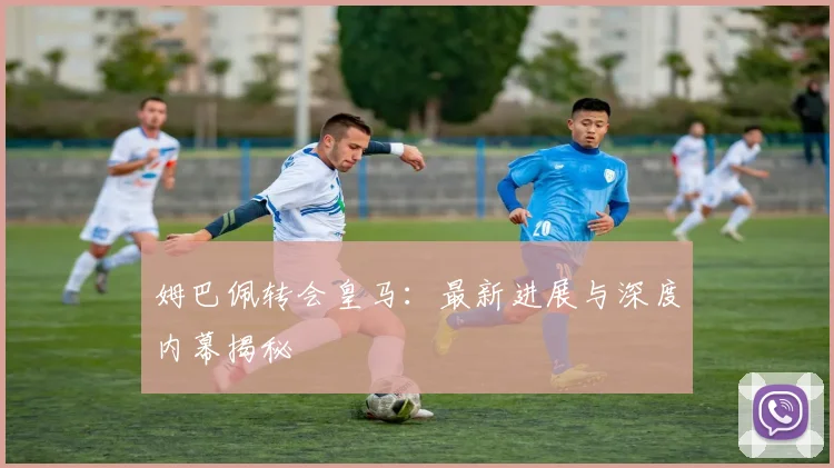 姆巴佩转会皇马：最新进展与深度内幕揭秘