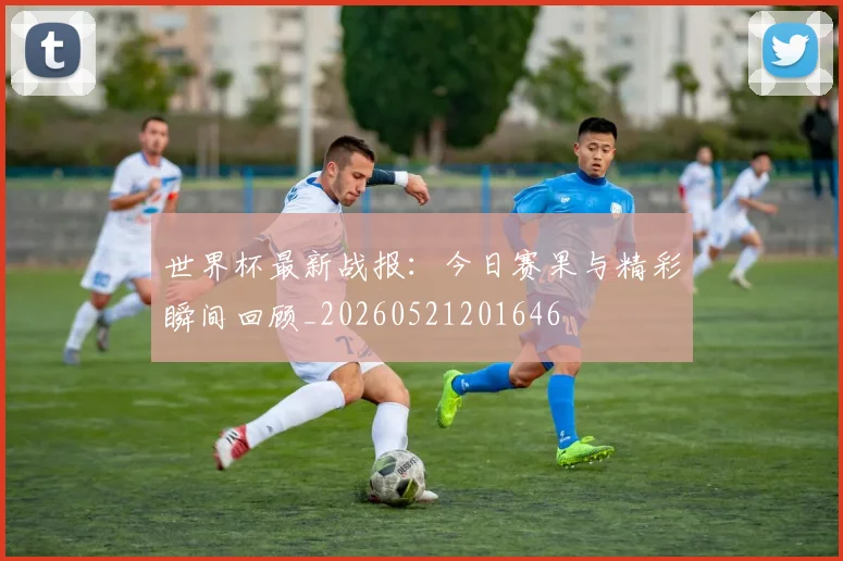 世界杯最新战报：今日赛果与精彩瞬间回顾_20260521201646