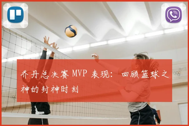 乔丹总决赛 MVP 表现：回顾篮球之神的封神时刻