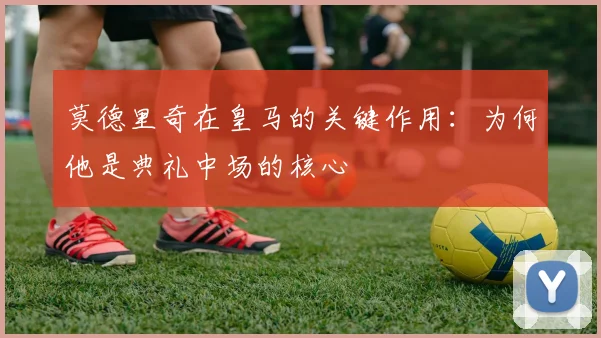 莫德里奇在皇马的关键作用:为何他是典礼中场的核心