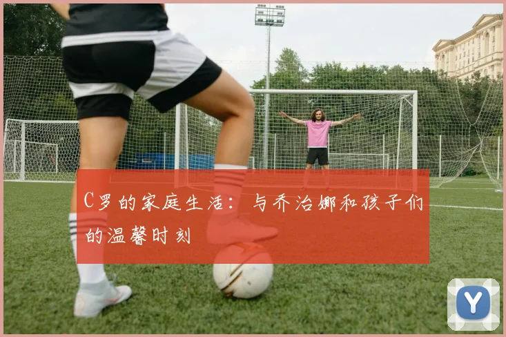 C罗的家庭生活:与乔治娜和孩子们的温馨时刻