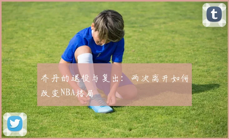 乔丹的退役与复出:两次离开如何改变NBA格局