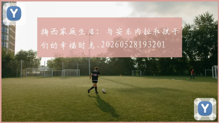 梅西家庭生活：与安东内拉和孩子们的幸福时光_20260528193201