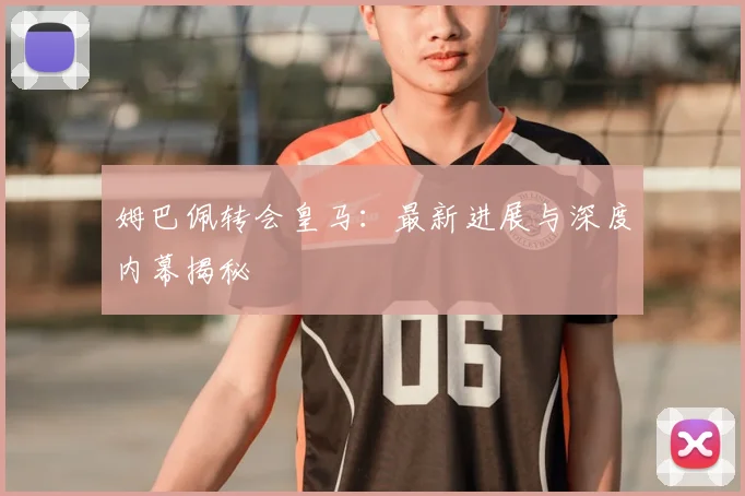 姆巴佩转会皇马:最新进展与深度内幕揭秘