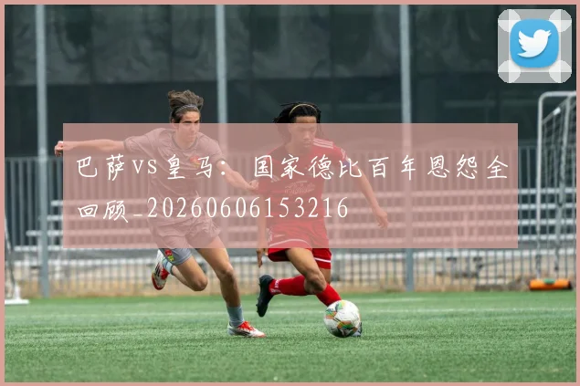 巴萨vs皇马:国家德比百年恩怨全回顾_20260606153216