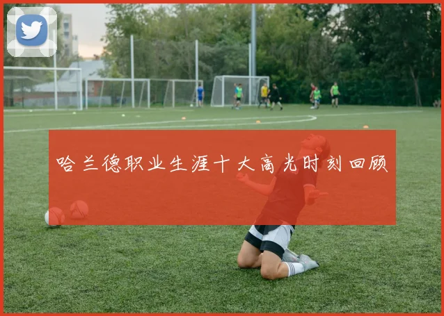 哈兰德职业生涯十大高光时刻回顾
