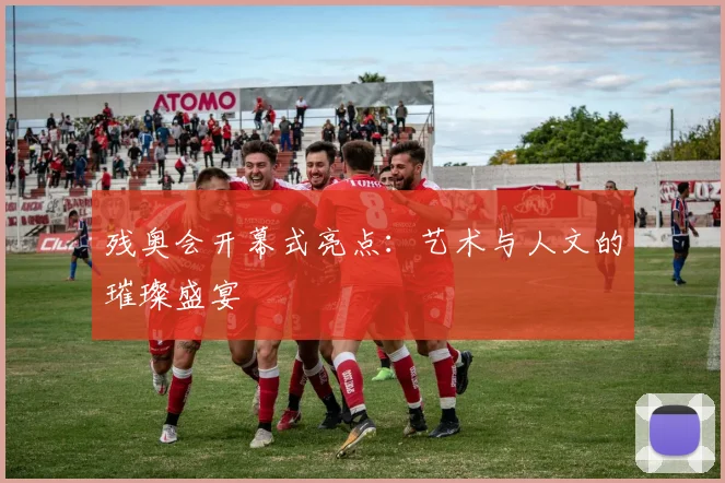 残奥会开幕式亮点：艺术与人文的璀璨盛宴