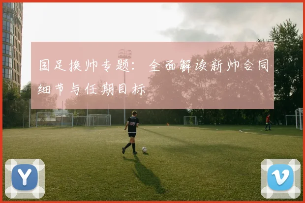 国足换帅专题:全面解读新帅合同细节与任期目标
