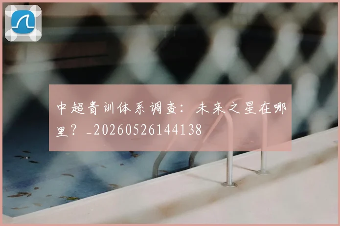 中超青训体系调查：未来之星在哪里？_20260526144138