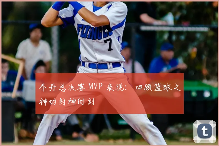 乔丹总决赛 MVP 表现:回顾篮球之神的封神时刻