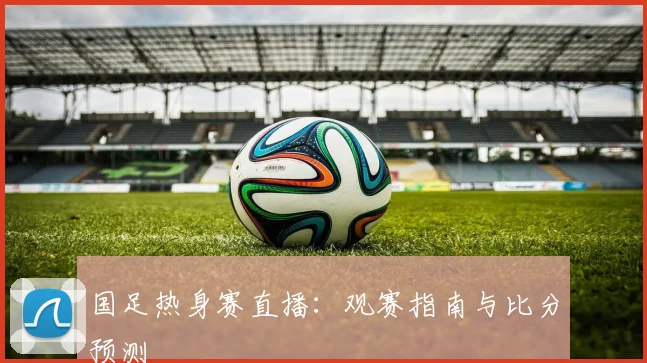 国足热身赛直播:观赛指南与比分预测